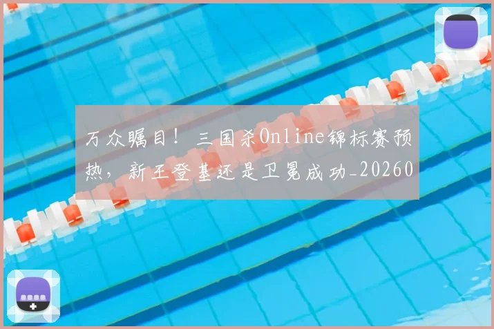 万众瞩目！三国杀Online锦标赛预热，新王登基还是卫冕成功_20260702173824