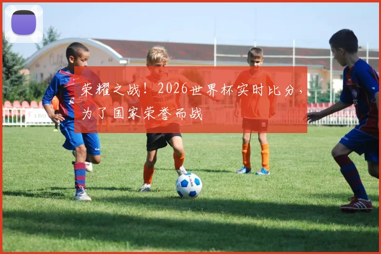 荣耀之战！2026世界杯实时比分，为了国家荣誉而战