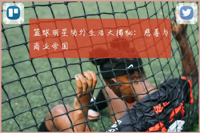 篮球明星场外生活大揭秘:慈善与商业帝国