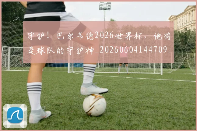 守护!巴尔韦德2026世界杯,他将是球队的守护神_20260604144709_20260707144038
