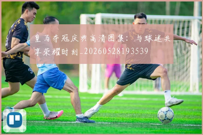 皇马夺冠庆典高清图集：与球迷共享荣耀时刻_20260528193539