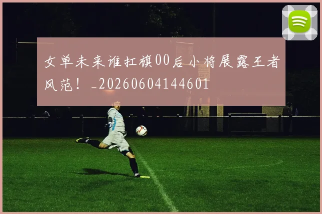 女单未来谁扛旗00后小将展露王者风范!_20260604144601