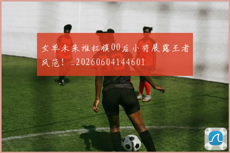 女单未来谁扛旗00后小将展露王者风范!_20260604144601