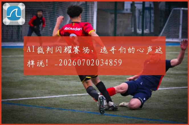 AI裁判闪耀赛场，选手们的心声这样说！_20260702034859