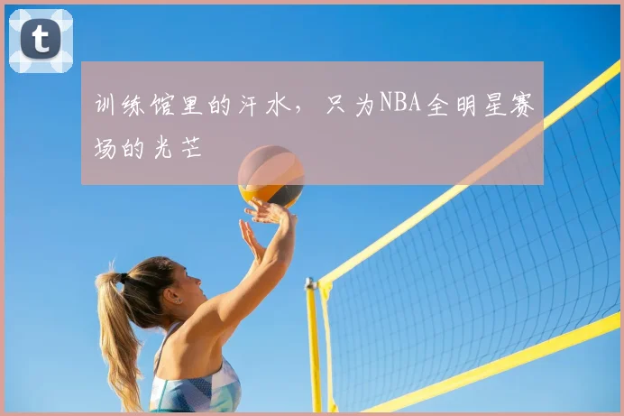 训练馆里的汗水,只为NBA全明星赛场的光芒
