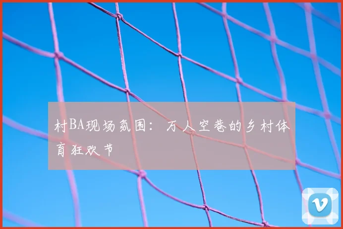 村BA现场氛围:万人空巷的乡村体育狂欢节
