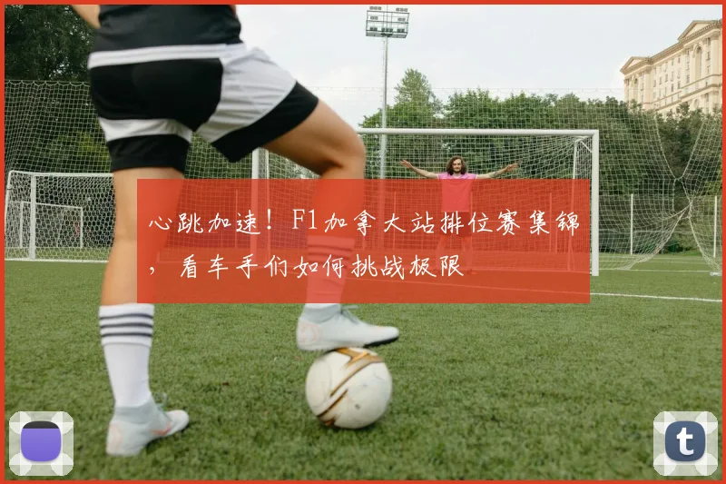 心跳加速！F1加拿大站排位赛集锦，看车手们如何挑战极限